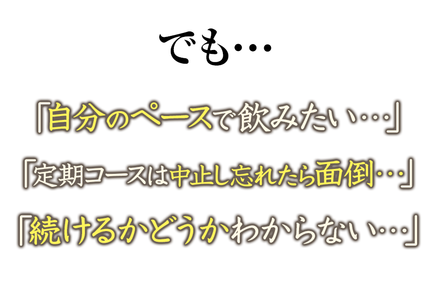 でも…「自分のおペースで飲みたい…」「定期コースは中止し忘れたら面倒…」「続けるかどうかわからない…」